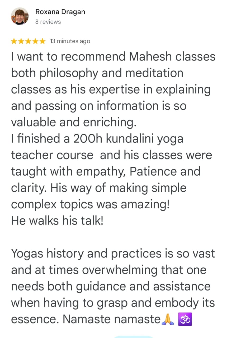 Roxana Dragan
8 reviews

⭐⭐⭐⭐⭐ 13 minutes ago
I want to recommend Mahesh classes both philosophy and meditation classes as his expertise in explaining and passing on information is so valuable and enriching.
I finished a 200h kundalini yoga teacher course and his classes were taught with empathy, Patience and clarity. His way of making simple complex topics was amazing!
He walks his talk!

Yogas history and practices is so vast and at times overwhelming that one needs both guidance and assistance when having to grasp and embody its essence. Namaste namaste 🙏 🕉️